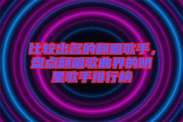 比較出名的翻唱歌手，盤(pán)點(diǎn)翻唱歌曲界的明星歌手排行榜