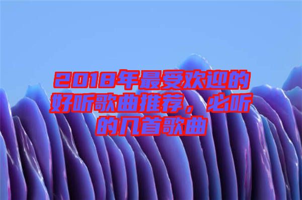 2018年最受歡迎的好聽歌曲推薦，必聽的幾首歌曲