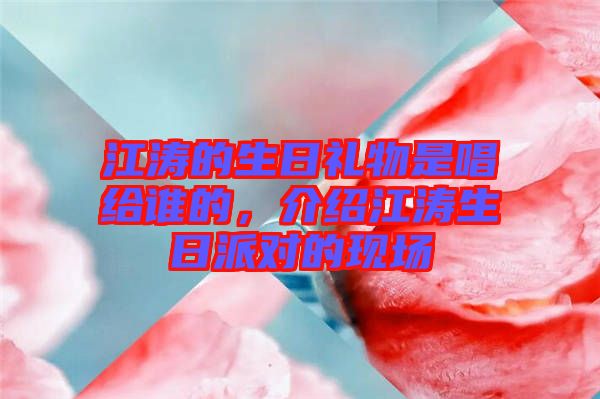 江濤的生日禮物是唱給誰的，介紹江濤生日派對的現(xiàn)場