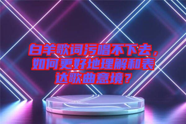 白羊歌詞污唱不下去，如何更好地理解和表達歌曲意境？