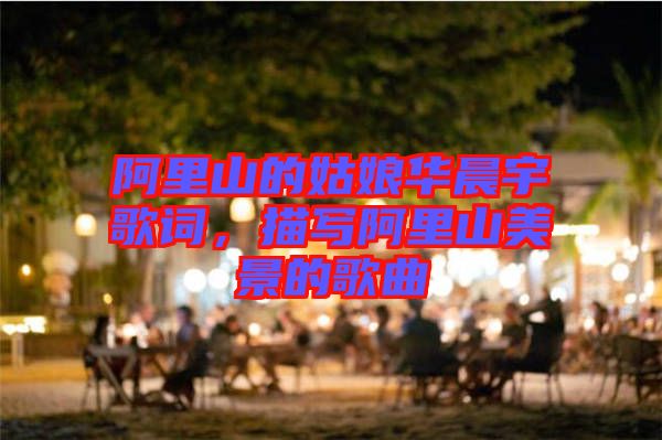 阿里山的姑娘華晨宇歌詞，描寫阿里山美景的歌曲