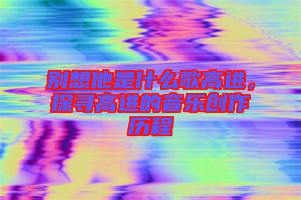 別想他是什么歌高進，探尋高進的音樂創(chuàng)作歷程
