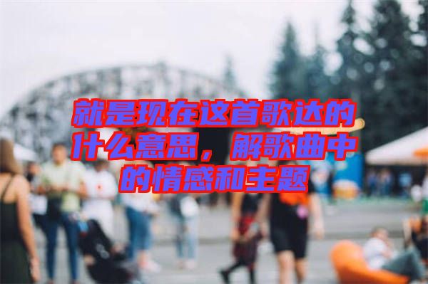 就是現(xiàn)在這首歌達的什么意思，解歌曲中的情感和主題