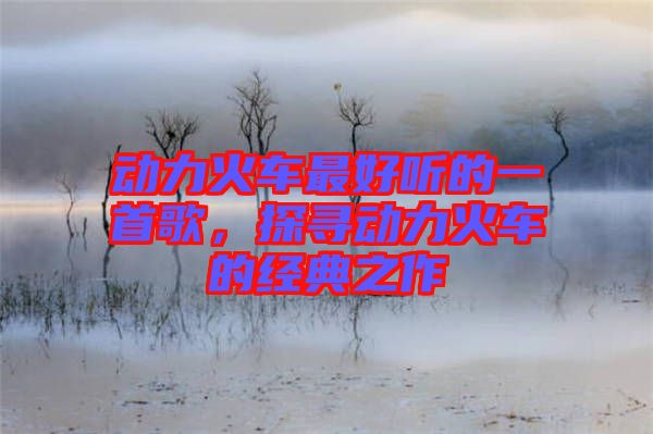 動(dòng)力火車(chē)最好聽(tīng)的一首歌，探尋動(dòng)力火車(chē)的經(jīng)典之作