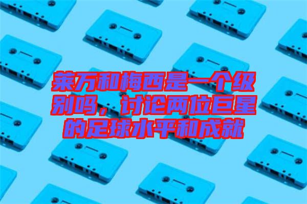 萊萬和梅西是一個級別嗎，討論兩位巨星的足球水平和成就