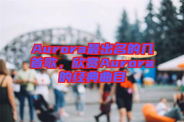 Aurora最出名的幾首歌，欣賞Aurora的經(jīng)典曲目