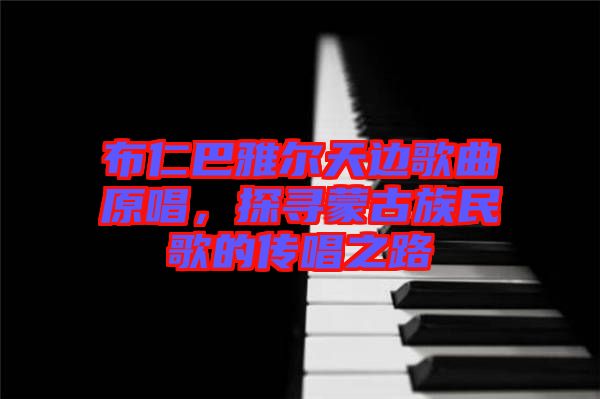 布仁巴雅爾天邊歌曲原唱，探尋蒙古族民歌的傳唱之路