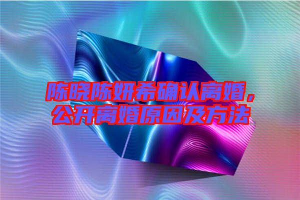 陳曉陳妍希確認(rèn)離婚，公開(kāi)離婚原因及方法