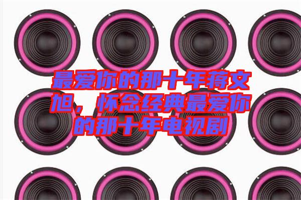 最愛你的那十年蔣文旭，懷念經(jīng)典最愛你的那十年電視劇