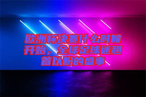 歐洲杯決賽什么時候開始，全球足球迷翹首以盼的盛事