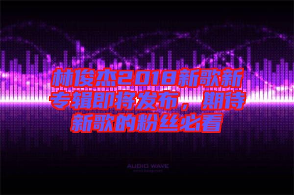 林俊杰2018新歌新專輯即將發(fā)布，期待新歌的粉絲必看