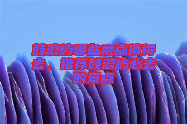 鼓浪嶼哪些景點(diǎn)值得去，推薦鼓浪嶼必去的景點(diǎn)