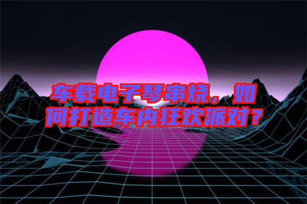 車載電子琴串燒，如何打造車內(nèi)狂歡派對？