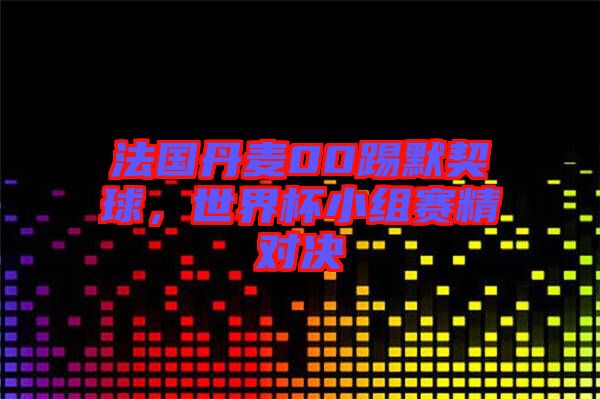 法國(guó)丹麥00踢默契球，世界杯小組賽精對(duì)決