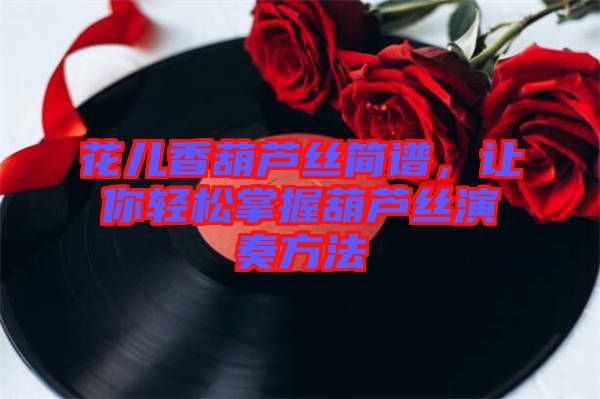 花兒香葫蘆絲簡譜，讓你輕松掌握葫蘆絲演奏方法