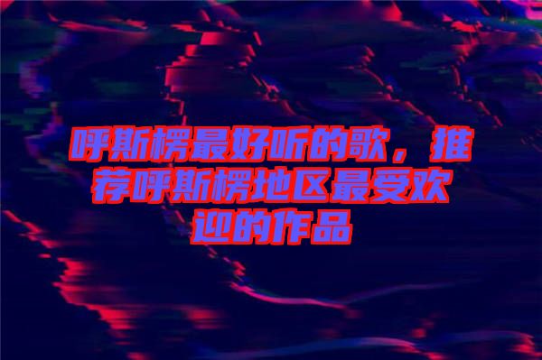 呼斯楞最好聽的歌，推薦呼斯楞地區(qū)最受歡迎的作品