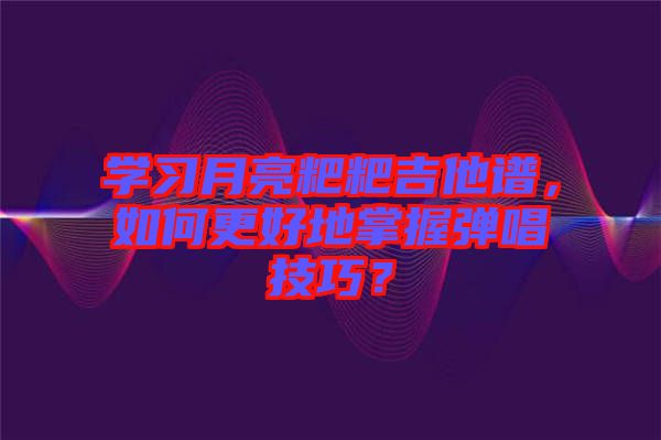 學(xué)習(xí)月亮粑粑吉他譜，如何更好地掌握彈唱技巧？