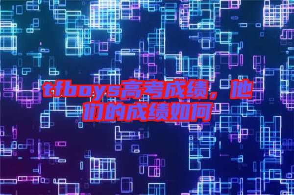 tfboys高考成績(jī)，他們的成績(jī)?nèi)绾? width=