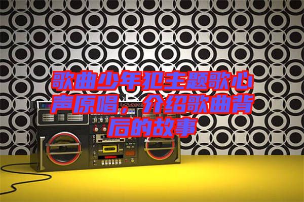 歌曲少年犯主題歌心聲原唱，介紹歌曲背后的故事