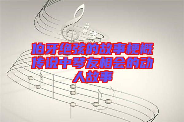 伯牙絕弦的故事梗概傳說中琴友相會的動人故事