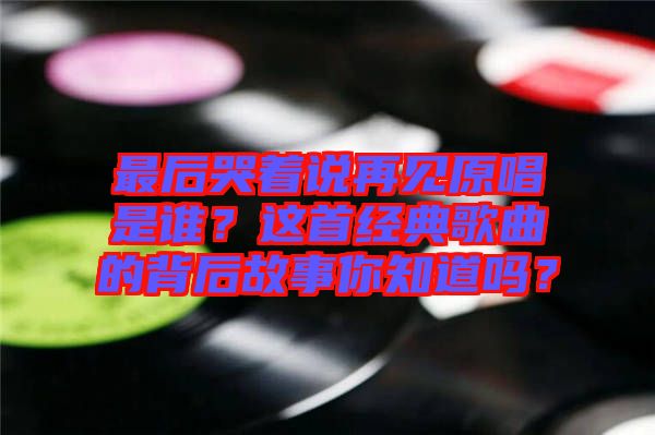 最后哭著說再見原唱是誰？這首經(jīng)典歌曲的背后故事你知道嗎？