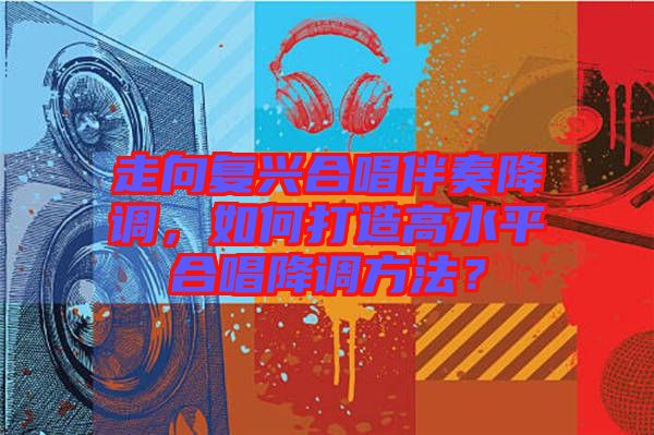 走向復(fù)興合唱伴奏降調(diào)，如何打造高水平合唱降調(diào)方法？