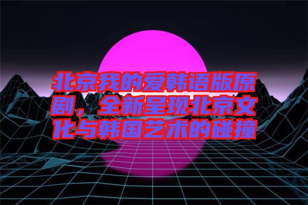 北京我的愛韓語版原劇，全新呈現(xiàn)北京文化與韓國藝術的碰撞