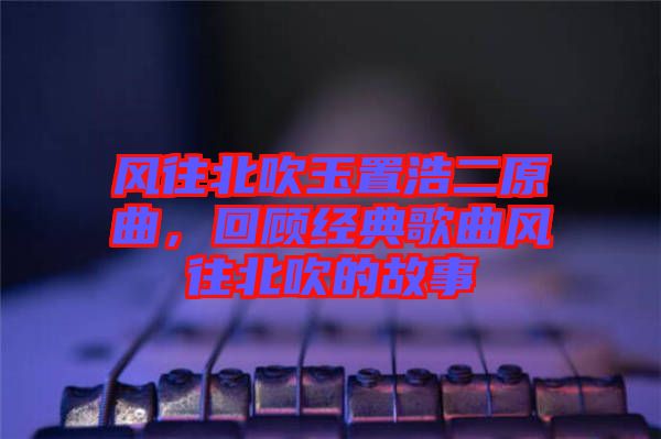 風(fēng)往北吹玉置浩二原曲，回顧經(jīng)典歌曲風(fēng)往北吹的故事