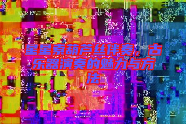 星星索葫蘆絲伴奏，古樂器演奏的魅力與方法