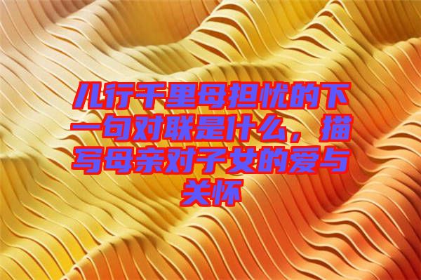 兒行千里母擔(dān)憂的下一句對(duì)聯(lián)是什么，描寫母親對(duì)子女的愛與關(guān)懷
