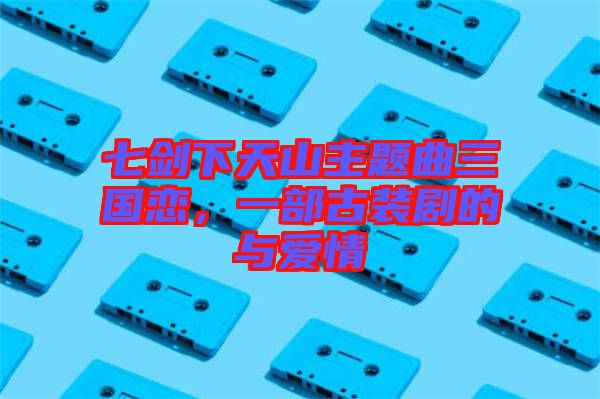 七劍下天山主題曲三國戀，一部古裝劇的與愛情