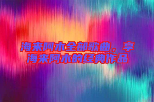 海來阿木全部歌曲，享海來阿木的經(jīng)典作品