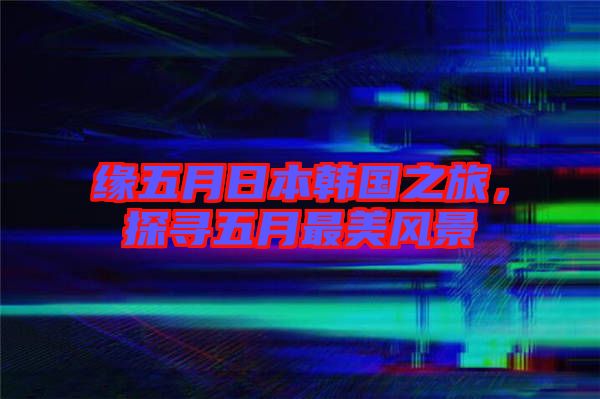 緣五月日本韓國(guó)之旅，探尋五月最美風(fēng)景