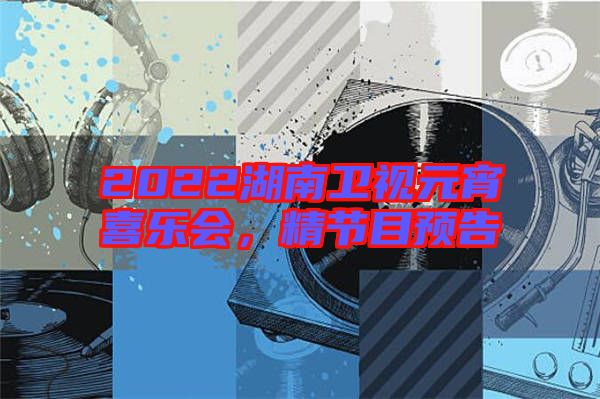 2022湖南衛(wèi)視元宵喜樂會，精節(jié)目預告