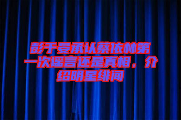 彭于晏承認蔡依林第一次謠言還是真相，介紹明星緋聞