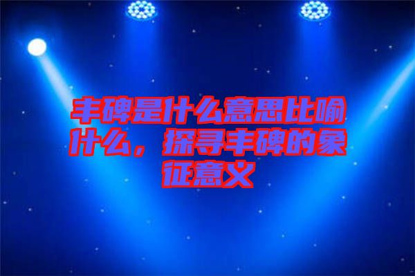 豐碑是什么意思比喻什么，探尋豐碑的象征意義