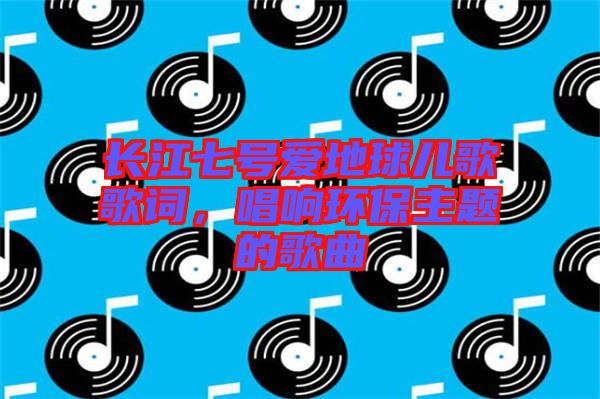 長(zhǎng)江七號(hào)愛地球兒歌歌詞，唱響環(huán)保主題的歌曲