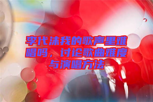 李代沫我的歌聲里難唱嗎，討論歌曲難度與演唱方法