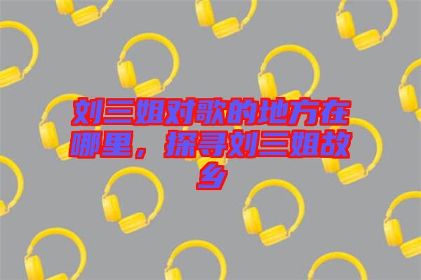 劉三姐對(duì)歌的地方在哪里，探尋劉三姐故鄉(xiāng)