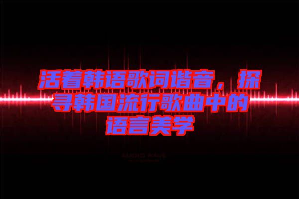 活著韓語歌詞諧音，探尋韓國流行歌曲中的語言美學(xué)