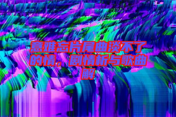 意難忘片尾曲淡不了的情，劇情析與歌曲解