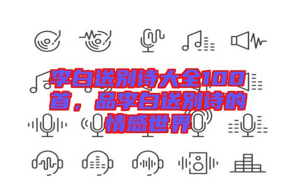 李白送別詩大全100首，品李白送別詩的情感世界