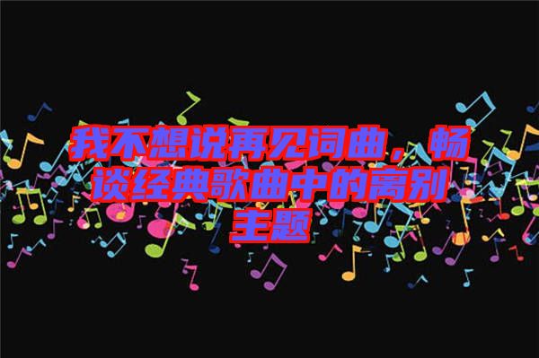 我不想說再見詞曲，暢談經(jīng)典歌曲中的離別主題