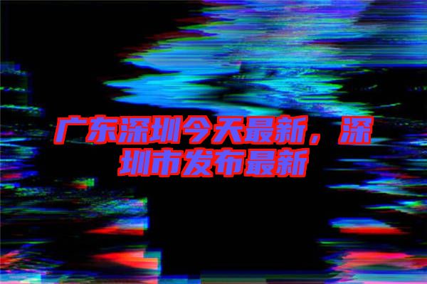 廣東深圳今天最新，深圳市發(fā)布最新