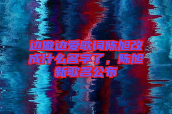 邊做邊愛歌詞陳旭改成什么名字了，陳旭新歌名公布