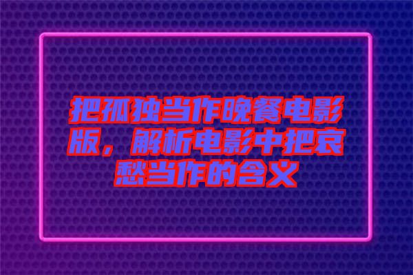 把孤獨(dú)當(dāng)作晚餐電影版，解析電影中把哀愁當(dāng)作的含義