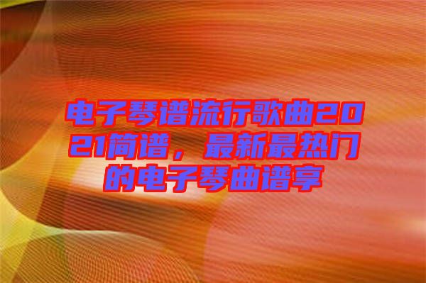 電子琴譜流行歌曲2021簡譜，最新最熱門的電子琴曲譜享