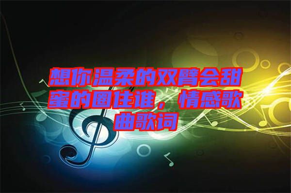想你溫柔的雙臂會甜蜜的圈住誰，情感歌曲歌詞
