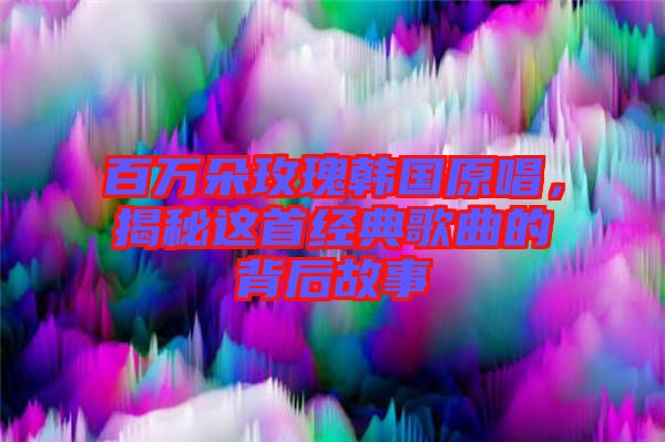 百萬朵玫瑰韓國原唱，揭秘這首經(jīng)典歌曲的背后故事