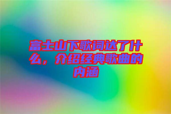 富士山下歌詞達(dá)了什么，介紹經(jīng)典歌曲的內(nèi)涵